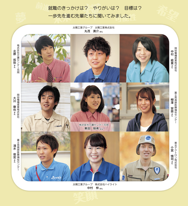 就職のきっかけは？　やりがいは？　目標は？ 一歩先を進む先輩たちに聞いてみました。 株式会社介護センター花岡 北原拓弥さん 株式会社介護センター花岡 栗田咲希さん  太陽工業グループ　太陽工業株式会社 丸茂勇介さん 太陽工業グループ　株式会社ハイライト 中村梓さん  岡谷電機産業株式会社 中村絵里さん 岡谷電機産業株式会社 大川徹也さん  富士見高原医療福祉センター 柳澤安苗さん 富士見高原医療福祉センター 清水俊宏さん  東北テクトロン株式会社 小宮慎司さん